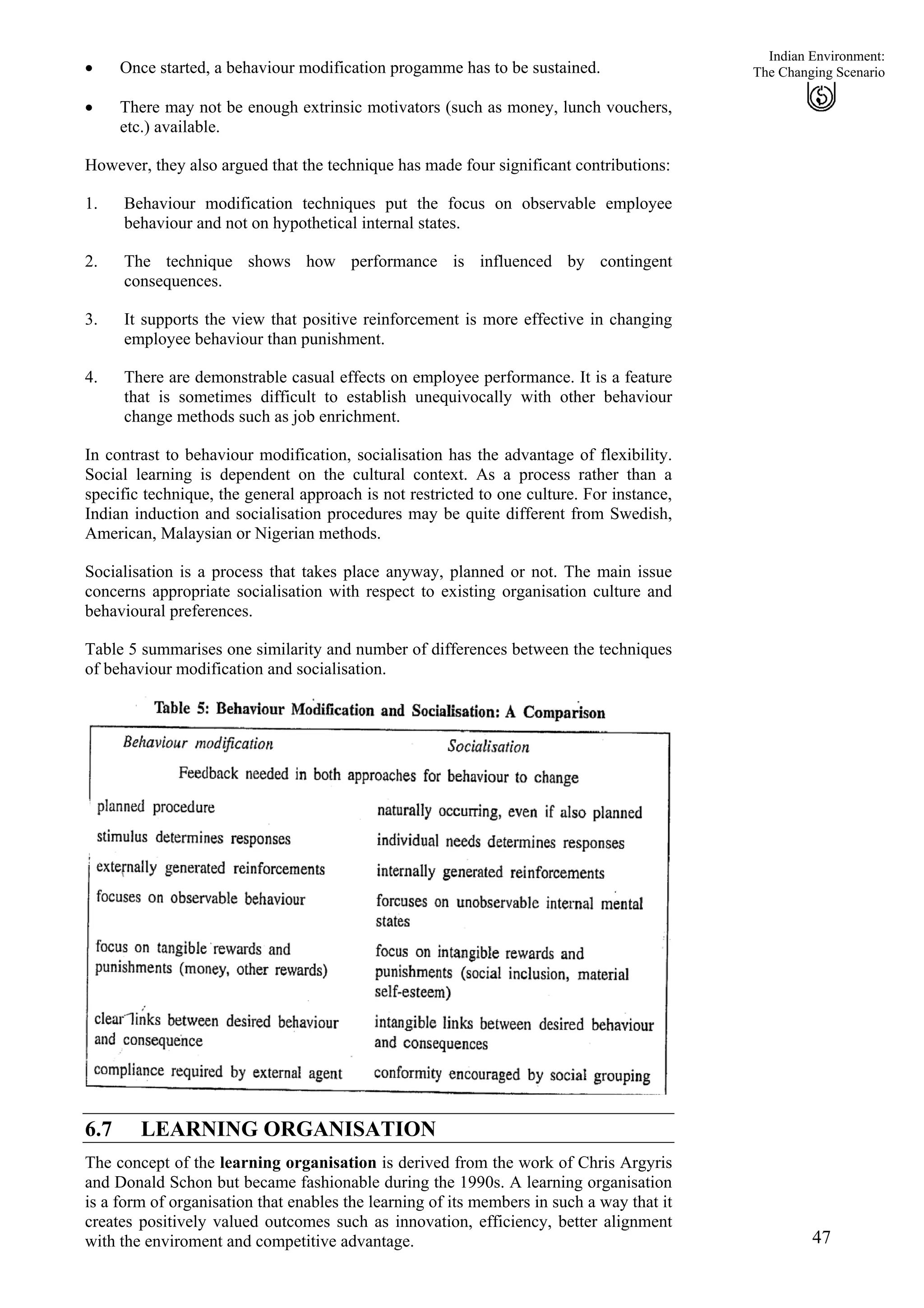 Indian Environment:
• Once started, a behaviour modification progamme has to be sustained.
47
The Changing Scenario
• There may not be enough extrinsic motivators (such as money, lunch vouchers,
etc.) available.
However, they also argued that the technique has made four significant contributions:
1.
2.
3.
4.
Behaviour modification techniques put the focus on observable employee
behaviour and not on hypothetical internal states.
The technique shows how performance is influenced by contingent
consequences.
It supports the view that positive reinforcement is more effective in changing
employee behaviour than punishment.
There are demonstrable casual effects on employee performance. It is a feature
that is sometimes difficult to establish unequivocally with other behaviour
change methods such as job enrichment.
In contrast to behaviour modification, socialisation has the advantage of flexibility.
Social learning is dependent on the cultural context. As a process rather than a
specific technique, the general approach is not restricted to one culture. For instance,
Indian induction and socialisation procedures may be quite different from Swedish,
American, Malaysian or Nigerian methods.
Socialisation is a process that takes place anyway, planned or not. The main issue
concerns appropriate socialisation with respect to existing organisation culture and
behavioural preferences.
Table 5 summarises one similarity and number of differences between the techniques
of behaviour modification and socialisation.
6.7 LEARNING ORGANISATION
The concept of the learning organisation is derived from the work of Chris Argyris
and Donald Schon but became fashionable during the 1990s. A learning organisation
is a form of organisation that enables the learning of its members in such a way that it
creates positively valued outcomes such as innovation, efficiency, better alignment
with the enviroment and competitive advantage.
 
