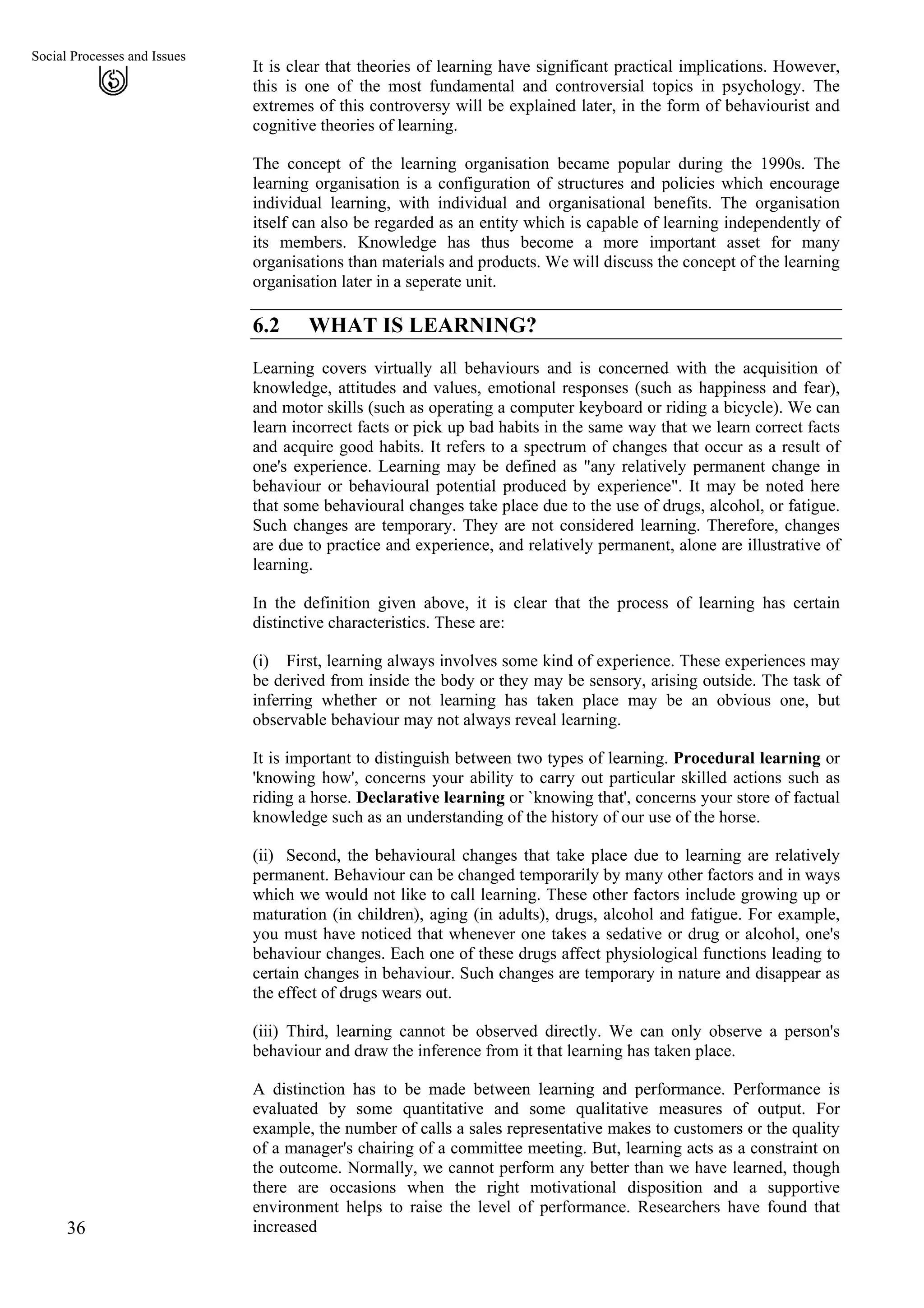 Social Processes and Issues
It is clear that theories of learning have significant practical implications. However,
this is one of the most fundamental and controversial topics in psychology. The
extremes of this controversy will be explained later, in the form of behaviourist and
cognitive theories of learning.
36
The concept of the learning organisation became popular during the 1990s. The
learning organisation is a configuration of structures and policies which encourage
individual learning, with individual and organisational benefits. The organisation
itself can also be regarded as an entity which is capable of learning independently of
its members. Knowledge has thus become a more important asset for many
organisations than materials and products. We will discuss the concept of the learning
organisation later in a seperate unit.
6.2 WHAT IS LEARNING?
Learning covers virtually all behaviours and is concerned with the acquisition of
knowledge, attitudes and values, emotional responses (such as happiness and fear),
and motor skills (such as operating a computer keyboard or riding a bicycle). We can
learn incorrect facts or pick up bad habits in the same way that we learn correct facts
and acquire good habits. It refers to a spectrum of changes that occur as a result of
one's experience. Learning may be defined as "any relatively permanent change in
behaviour or behavioural potential produced by experience". It may be noted here
that some behavioural changes take place due to the use of drugs, alcohol, or fatigue.
Such changes are temporary. They are not considered learning. Therefore, changes
are due to practice and experience, and relatively permanent, alone are illustrative of
learning.
In the definition given above, it is clear that the process of learning has certain
distinctive characteristics. These are:
(i)
(ii)
(iii)
First, learning always involves some kind of experience. These experiences may
be derived from inside the body or they may be sensory, arising outside. The task of
inferring whether or not learning has taken place may be an obvious one, but
observable behaviour may not always reveal learning.
It is important to distinguish between two types of learning. Procedural learning or
'knowing how', concerns your ability to carry out particular skilled actions such as
riding a horse. Declarative learning or `knowing that', concerns your store of factual
knowledge such as an understanding of the history of our use of the horse.
Second, the behavioural changes that take place due to learning are relatively
permanent. Behaviour can be changed temporarily by many other factors and in ways
which we would not like to call learning. These other factors include growing up or
maturation (in children), aging (in adults), drugs, alcohol and fatigue. For example,
you must have noticed that whenever one takes a sedative or drug or alcohol, one's
behaviour changes. Each one of these drugs affect physiological functions leading to
certain changes in behaviour. Such changes are temporary in nature and disappear as
the effect of drugs wears out.
Third, learning cannot be observed directly. We can only observe a person's
behaviour and draw the inference from it that learning has taken place.
A distinction has to be made between learning and performance. Performance is
evaluated by some quantitative and some qualitative measures of output. For
example, the number of calls a sales representative makes to customers or the quality
of a manager's chairing of a committee meeting. But, learning acts as a constraint on
the outcome. Normally, we cannot perform any better than we have learned, though
there are occasions when the right motivational disposition and a supportive
environment helps to raise the level of performance. Researchers have found that
increased
 