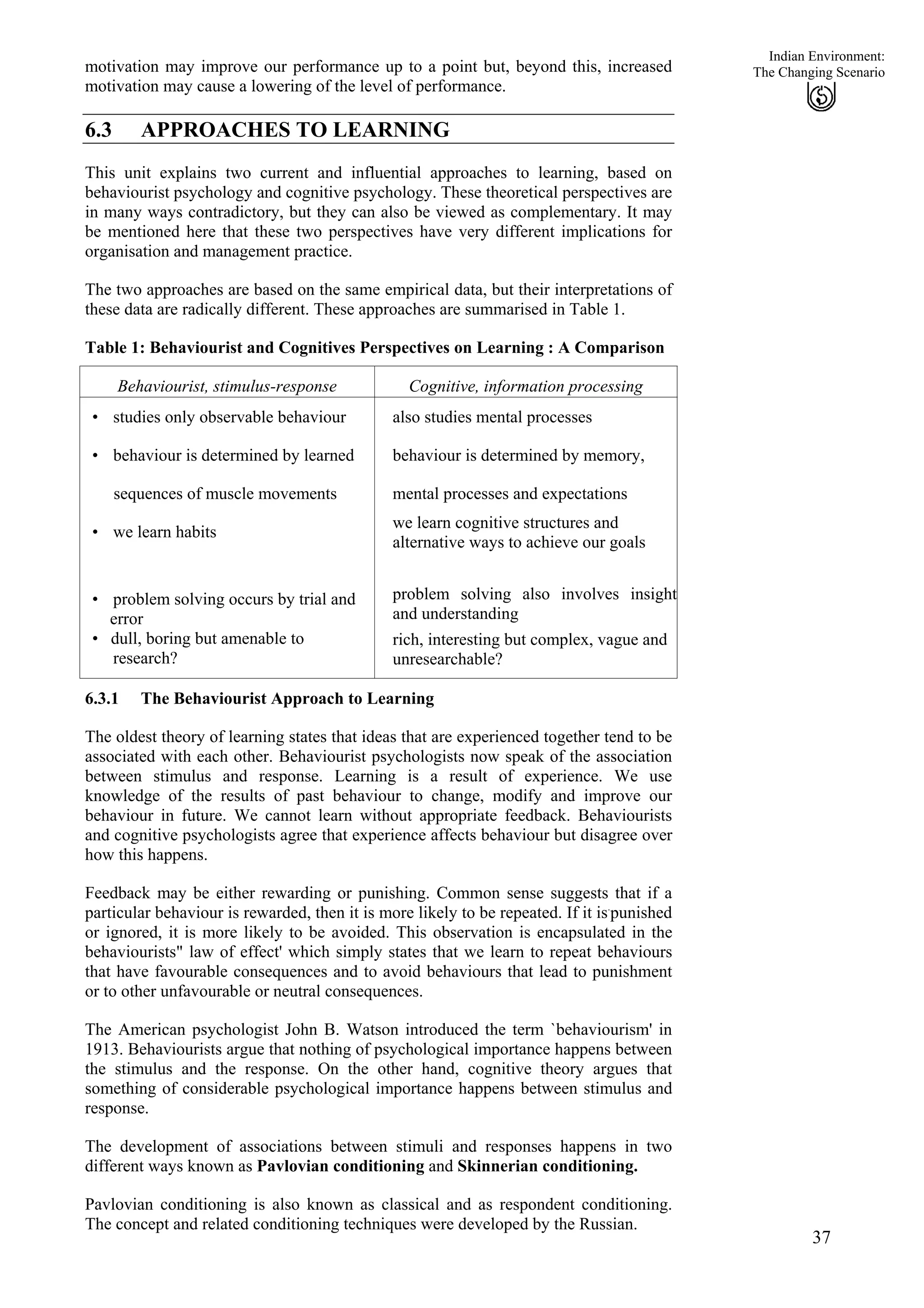 Indian Environment:
motivation may improve our performance up to a point but, beyond this, increased
motivation may cause a lowering of the level of performance.
37
The Changing Scenario
6.3 APPROACHES TO LEARNING
This unit explains two current and influential approaches to learning, based on
behaviourist psychology and cognitive psychology. These theoretical perspectives are
in many ways contradictory, but they can also be viewed as complementary. It may
be mentioned here that these two perspectives have very different implications for
organisation and management practice.
The two approaches are based on the same empirical data, but their interpretations of
these data are radically different. These approaches are summarised in Table 1.
Table 1: Behaviourist and Cognitives Perspectives on Learning : A Comparison
Behaviourist, stimulus-response Cognitive, information processing
• studies only observable behaviour
• behaviour is determined by learned
sequences of muscle movements
• we learn habits
• problem solving occurs by trial and
error
• dull, boring but amenable to
research?
also studies mental processes
behaviour is determined by memory,
mental processes and expectations
we learn cognitive structures and
alternative ways to achieve our goals
problem solving also involves insight
and understanding
rich, interesting but complex, vague and
unresearchable?
6.3.1 The Behaviourist Approach to Learning
The oldest theory of learning states that ideas that are experienced together tend to be
associated with each other. Behaviourist psychologists now speak of the association
between stimulus and response. Learning is a result of experience. We use
knowledge of the results of past behaviour to change, modify and improve our
behaviour in future. We cannot learn without appropriate feedback. Behaviourists
and cognitive psychologists agree that experience affects behaviour but disagree over
how this happens.
Feedback may be either rewarding or punishing. Common sense suggests that if a
particular behaviour is rewarded, then it is more likely to be repeated. If it is.
punished
or ignored, it is more likely to be avoided. This observation is encapsulated in the
behaviourists" law of effect' which simply states that we learn to repeat behaviours
that have favourable consequences and to avoid behaviours that lead to punishment
or to other unfavourable or neutral consequences.
The American psychologist John B. Watson introduced the term `behaviourism' in
1913. Behaviourists argue that nothing of psychological importance happens between
the stimulus and the response. On the other hand, cognitive theory argues that
something of considerable psychological importance happens between stimulus and
response.
The development of associations between stimuli and responses happens in two
different ways known as Pavlovian conditioning and Skinnerian conditioning.
Pavlovian conditioning is also known as classical and as respondent conditioning.
The concept and related conditioning techniques were developed by the Russian.
 