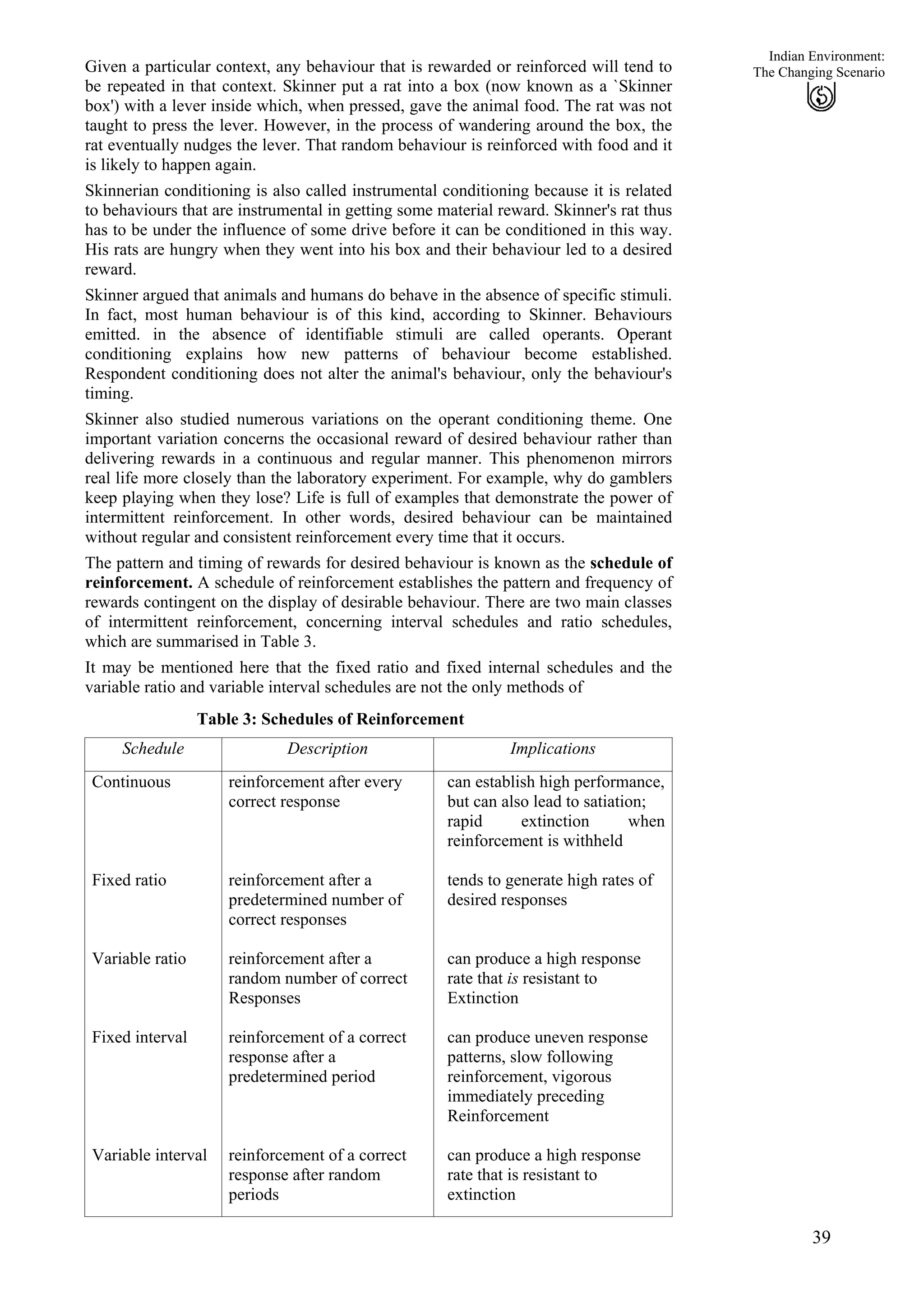 Indian Environment:
Given a particular context, any behaviour that is rewarded or reinforced will tend to
be repeated in that context. Skinner put a rat into a box (now known as a `Skinner
box') with a lever inside which, when pressed, gave the animal food. The rat was not
taught to press the lever. However, in the process of wandering around the box, the
rat eventually nudges the lever. That random behaviour is reinforced with food and it
is likely to happen again.
39
The Changing Scenario
Skinnerian conditioning is also called instrumental conditioning because it is related
to behaviours that are instrumental in getting some material reward. Skinner's rat thus
has to be under the influence of some drive before it can be conditioned in this way.
His rats are hungry when they went into his box and their behaviour led to a desired
reward.
Skinner argued that animals and humans do behave in the absence of specific stimuli.
In fact, most human behaviour is of this kind, according to Skinner. Behaviours
emitted. in the absence of identifiable stimuli are called operants. Operant
conditioning explains how new patterns of behaviour become established.
Respondent conditioning does not alter the animal's behaviour, only the behaviour's
timing.
Skinner also studied numerous variations on the operant conditioning theme. One
important variation concerns the occasional reward of desired behaviour rather than
delivering rewards in a continuous and regular manner. This phenomenon mirrors
real life more closely than the laboratory experiment. For example, why do gamblers
keep playing when they lose? Life is full of examples that demonstrate the power of
intermittent reinforcement. In other words, desired behaviour can be maintained
without regular and consistent reinforcement every time that it occurs.
The pattern and timing of rewards for desired behaviour is known as the schedule of
reinforcement. A schedule of reinforcement establishes the pattern and frequency of
rewards contingent on the display of desirable behaviour. There are two main classes
of intermittent reinforcement, concerning interval schedules and ratio schedules,
which are summarised in Table 3.
It may be mentioned here that the fixed ratio and fixed internal schedules and the
variable ratio and variable interval schedules are not the only methods of
Table 3: Schedules of Reinforcement
Schedule Description Implications
Continuous
Fixed ratio
Variable ratio
Fixed interval
Variable interval
reinforcement after every
correct response
reinforcement after a
predetermined number of
correct responses
reinforcement after a
random number of correct
Responses
reinforcement of a correct
response after a
predetermined period
reinforcement of a correct
response after random
periods
can establish high performance,
but can also lead to satiation;
rapid extinction when
reinforcement is withheld
tends to generate high rates of
desired responses
can produce a high response
rate that is resistant to
Extinction
can produce uneven response
patterns, slow following
reinforcement, vigorous
immediately preceding
Reinforcement
can produce a high response
rate that is resistant to
extinction
 