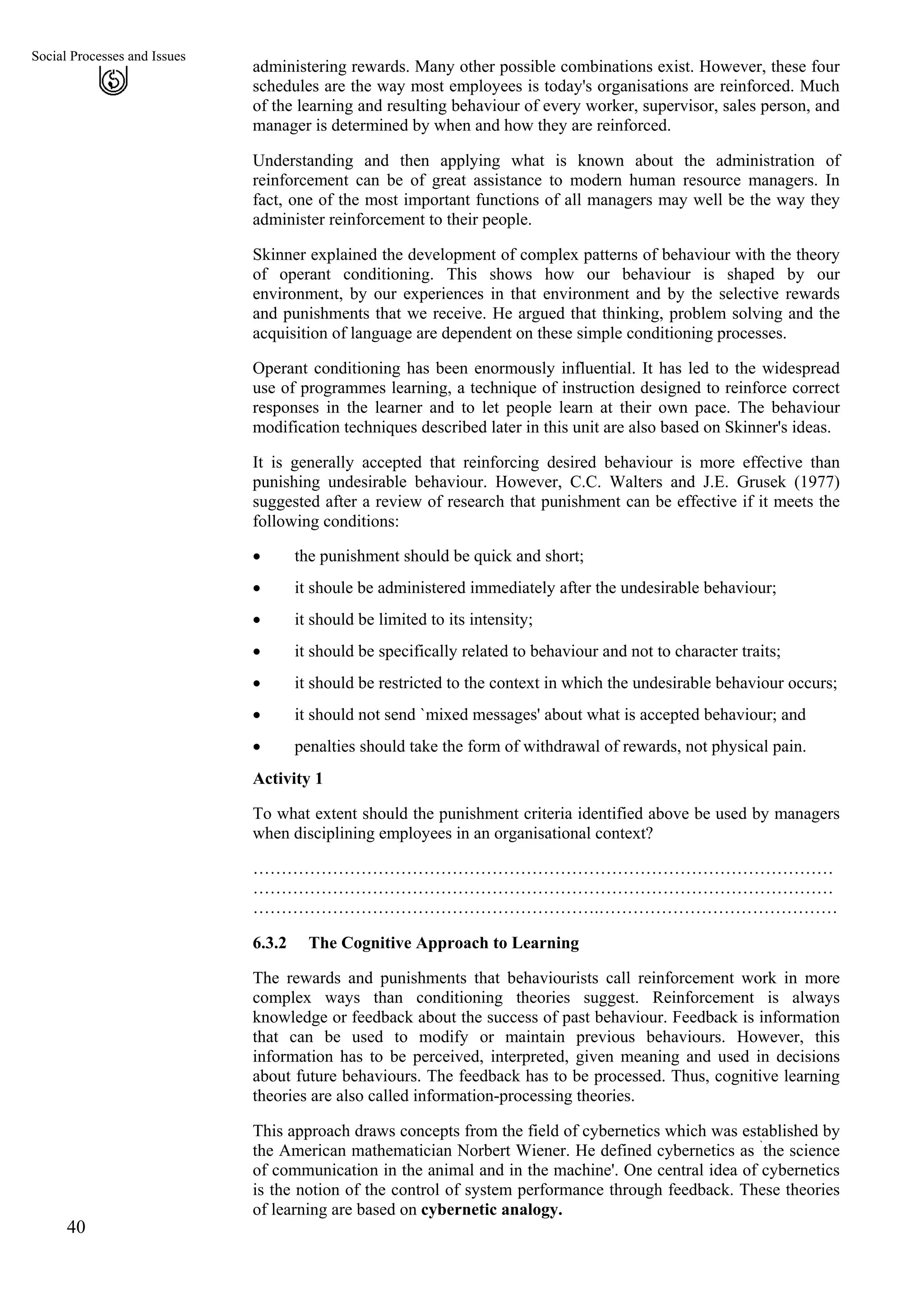 Social Processes and Issues
administering rewards. Many other possible combinations exist. However, these four
schedules are the way most employees is today's organisations are reinforced. Much
of the learning and resulting behaviour of every worker, supervisor, sales person, and
manager is determined by when and how they are reinforced.
40
Understanding and then applying what is known about the administration of
reinforcement can be of great assistance to modern human resource managers. In
fact, one of the most important functions of all managers may well be the way they
administer reinforcement to their people.
Skinner explained the development of complex patterns of behaviour with the theory
of operant conditioning. This shows how our behaviour is shaped by our
environment, by our experiences in that environment and by the selective rewards
and punishments that we receive. He argued that thinking, problem solving and the
acquisition of language are dependent on these simple conditioning processes.
Operant conditioning has been enormously influential. It has led to the widespread
use of programmes learning, a technique of instruction designed to reinforce correct
responses in the learner and to let people learn at their own pace. The behaviour
modification techniques described later in this unit are also based on Skinner's ideas.
It is generally accepted that reinforcing desired behaviour is more effective than
punishing undesirable behaviour. However, C.C. Walters and J.E. Grusek (1977)
suggested after a review of research that punishment can be effective if it meets the
following conditions:
• the punishment should be quick and short;
• it shoule be administered immediately after the undesirable behaviour;
• it should be limited to its intensity;
• it should be specifically related to behaviour and not to character traits;
• it should be restricted to the context in which the undesirable behaviour occurs;
• it should not send `mixed messages' about what is accepted behaviour; and
• penalties should take the form of withdrawal of rewards, not physical pain.
Activity 1
To what extent should the punishment criteria identified above be used by managers
when disciplining employees in an organisational context?
…………………………………………………………………………………………
…………………………………………………………………………………………
…………………………………………………….……………………………………
6.3.2 The Cognitive Approach to Learning
The rewards and punishments that behaviourists call reinforcement work in more
complex ways than conditioning theories suggest. Reinforcement is always
knowledge or feedback about the success of past behaviour. Feedback is information
that can be used to modify or maintain previous behaviours. However, this
information has to be perceived, interpreted, given meaning and used in decisions
about future behaviours. The feedback has to be processed. Thus, cognitive learning
theories are also called information-processing theories.
This approach draws concepts from the field of cybernetics which was established by
the American mathematician Norbert Wiener. He defined cybernetics as `
the science
of communication in the animal and in the machine'. One central idea of cybernetics
is the notion of the control of system performance through feedback. These theories
of learning are based on cybernetic analogy.
 