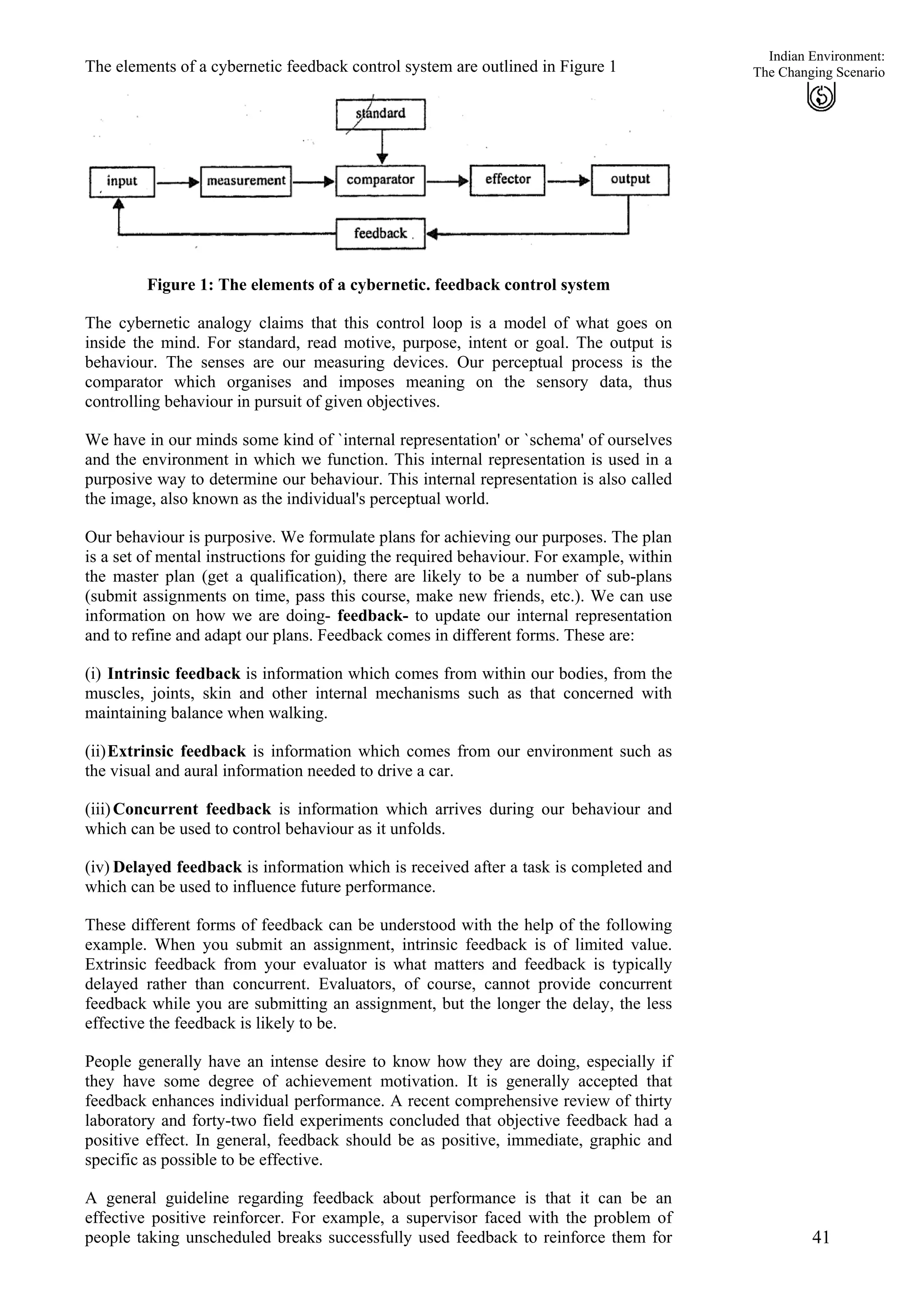 Indian Environment:
The elements of a cybernetic feedback control system are outlined in Figure 1
41
The Changing Scenario
Figure 1: The elements of a cybernetic. feedback control system
The cybernetic analogy claims that this control loop is a model of what goes on
inside the mind. For standard, read motive, purpose, intent or goal. The output is
behaviour. The senses are our measuring devices. Our perceptual process is the
comparator which organises and imposes meaning on the sensory data, thus
controlling behaviour in pursuit of given objectives.
We have in our minds some kind of `internal representation' or `schema' of ourselves
and the environment in which we function. This internal representation is used in a
purposive way to determine our behaviour. This internal representation is also called
the image, also known as the individual's perceptual world.
Our behaviour is purposive. We formulate plans for achieving our purposes. The plan
is a set of mental instructions for guiding the required behaviour. For example, within
the master plan (get a qualification), there are likely to be a number of sub-plans
(submit assignments on time, pass this course, make new friends, etc.). We can use
information on how we are doing- feedback- to update our internal representation
and to refine and adapt our plans. Feedback comes in different forms. These are:
(i)
(ii)
(iii)
(iv)
Intrinsic feedback is information which comes from within our bodies, from the
muscles, joints, skin and other internal mechanisms such as that concerned with
maintaining balance when walking.
Extrinsic feedback is information which comes from our environment such as
the visual and aural information needed to drive a car.
Concurrent feedback is information which arrives during our behaviour and
which can be used to control behaviour as it unfolds.
Delayed feedback is information which is received after a task is completed and
which can be used to influence future performance.
These different forms of feedback can be understood with the help of the following
example. When you submit an assignment, intrinsic feedback is of limited value.
Extrinsic feedback from your evaluator is what matters and feedback is typically
delayed rather than concurrent. Evaluators, of course, cannot provide concurrent
feedback while you are submitting an assignment, but the longer the delay, the less
effective the feedback is likely to be.
People generally have an intense desire to know how they are doing, especially if
they have some degree of achievement motivation. It is generally accepted that
feedback enhances individual performance. A recent comprehensive review of thirty
laboratory and forty-two field experiments concluded that objective feedback had a
positive effect. In general, feedback should be as positive, immediate, graphic and
specific as possible to be effective.
A general guideline regarding feedback about performance is that it can be an
effective positive reinforcer. For example, a supervisor faced with the problem of
people taking unscheduled breaks successfully used feedback to reinforce them for
 