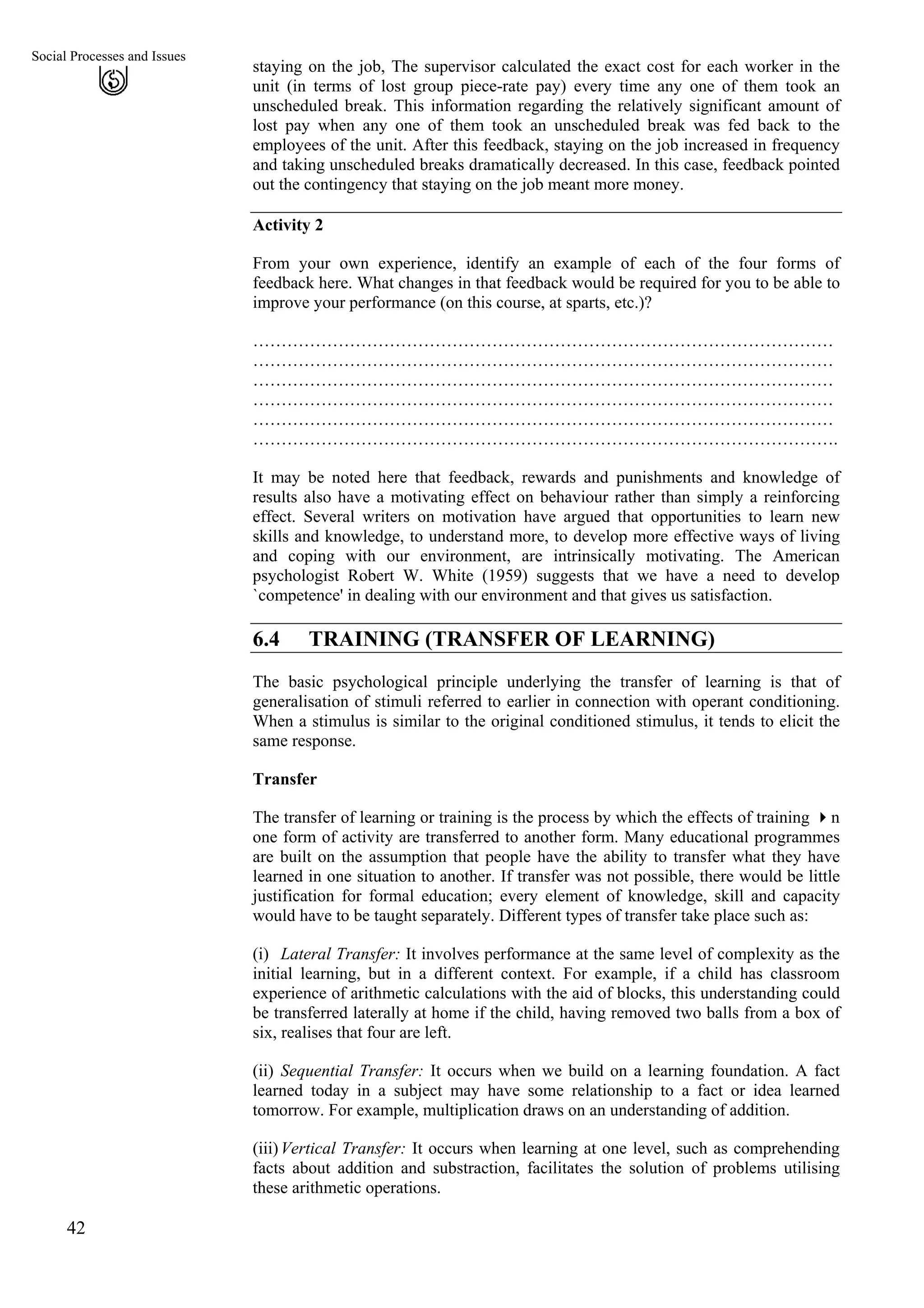 Social Processes and Issues
staying on the job, The supervisor calculated the exact cost for each worker in the
unit (in terms of lost group piece-rate pay) every time any one of them took an
unscheduled break. This information regarding the relatively significant amount of
lost pay when any one of them took an unscheduled break was fed back to the
employees of the unit. After this feedback, staying on the job increased in frequency
and taking unscheduled breaks dramatically decreased. In this case, feedback pointed
out the contingency that staying on the job meant more money.
42
Activity 2
From your own experience, identify an example of each of the four forms of
feedback here. What changes in that feedback would be required for you to be able to
improve your performance (on this course, at sparts, etc.)?
…………………………………………………………………………………………
…………………………………………………………………………………………
…………………………………………………………………………………………
…………………………………………………………………………………………
…………………………………………………………………………………………
………………………………………………………………………………………….
It may be noted here that feedback, rewards and punishments and knowledge of
results also have a motivating effect on behaviour rather than simply a reinforcing
effect. Several writers on motivation have argued that opportunities to learn new
skills and knowledge, to understand more, to develop more effective ways of living
and coping with our environment, are intrinsically motivating. The American
psychologist Robert W. White (1959) suggests that we have a need to develop
`competence' in dealing with our environment and that gives us satisfaction.
6.4 TRAINING (TRANSFER OF LEARNING)
The basic psychological principle underlying the transfer of learning is that of
generalisation of stimuli referred to earlier in connection with operant conditioning.
When a stimulus is similar to the original conditioned stimulus, it tends to elicit the
same response.
Transfer
The transfer of learning or training is the process by which the effects of training n
one form of activity are transferred to another form. Many educational programmes
are built on the assumption that people have the ability to transfer what they have
learned in one situation to another. If transfer was not possible, there would be little
justification for formal education; every element of knowledge, skill and capacity
would have to be taught separately. Different types of transfer take place such as:
(i)
(ii)
(iii)
Lateral Transfer: It involves performance at the same level of complexity as the
initial learning, but in a different context. For example, if a child has classroom
experience of arithmetic calculations with the aid of blocks, this understanding could
be transferred laterally at home if the child, having removed two balls from a box of
six, realises that four are left.
Sequential Transfer: It occurs when we build on a learning foundation. A fact
learned today in a subject may have some relationship to a fact or idea learned
tomorrow. For example, multiplication draws on an understanding of addition.
Vertical Transfer: It occurs when learning at one level, such as comprehending
facts about addition and substraction, facilitates the solution of problems utilising
these arithmetic operations.
 
