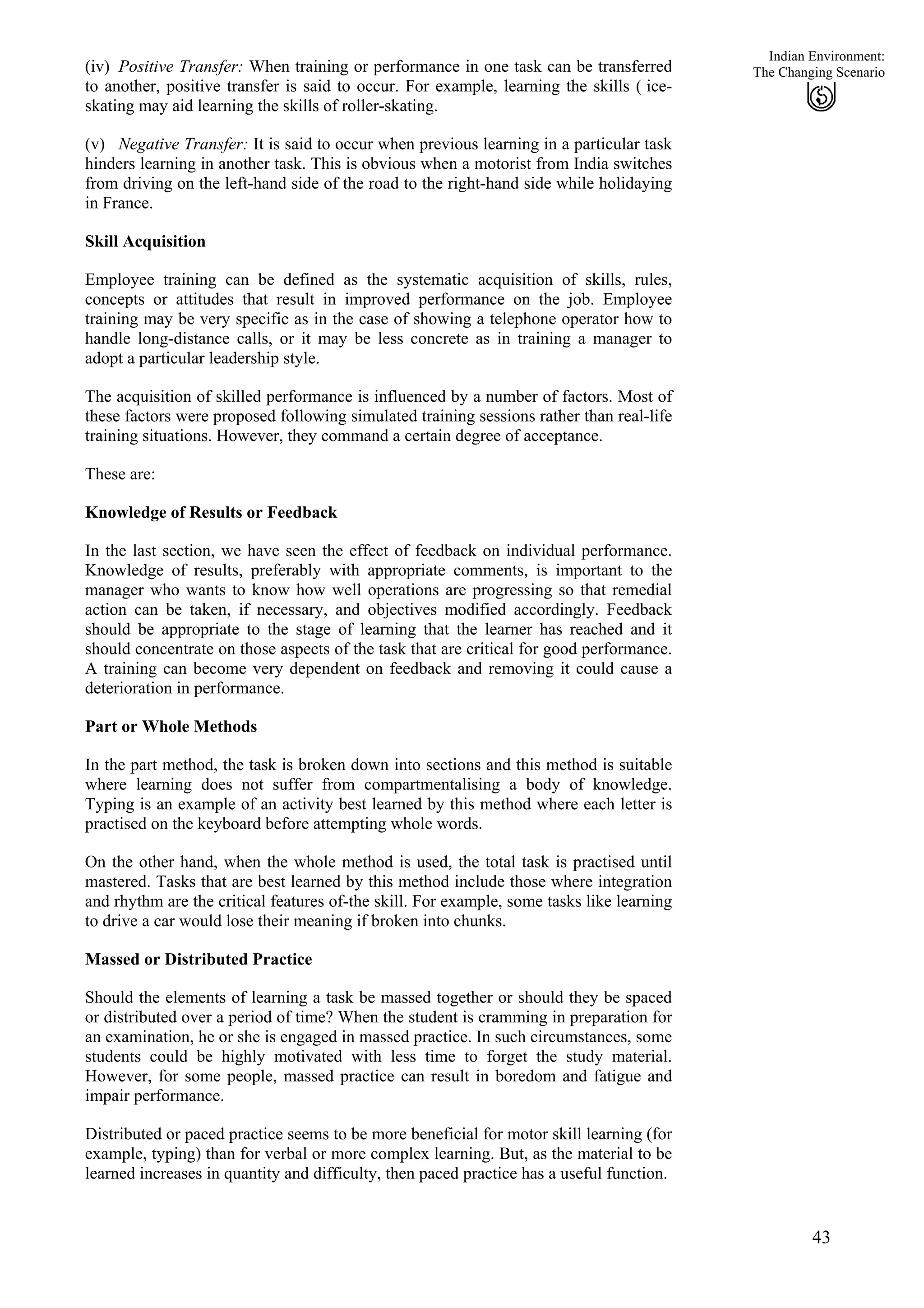 Indian Environment:
43
The Changing Scenario
(iv)
(v)
Positive Transfer: When training or performance in one task can be transferred
to another, positive transfer is said to occur. For example, learning the skills ( ice-
skating may aid learning the skills of roller-skating.
Negative Transfer: It is said to occur when previous learning in a particular task
hinders learning in another task. This is obvious when a motorist from India switches
from driving on the left-hand side of the road to the right-hand side while holidaying
in France.
Skill Acquisition
Employee training can be defined as the systematic acquisition of skills, rules,
concepts or attitudes that result in improved performance on the job. Employee
training may be very specific as in the case of showing a telephone operator how to
handle long-distance calls, or it may be less concrete as in training a manager to
adopt a particular leadership style.
The acquisition of skilled performance is influenced by a number of factors. Most of
these factors were proposed following simulated training sessions rather than real-life
training situations. However, they command a certain degree of acceptance.
These are:
Knowledge of Results or Feedback
In the last section, we have seen the effect of feedback on individual performance.
Knowledge of results, preferably with appropriate comments, is important to the
manager who wants to know how well operations are progressing so that remedial
action can be taken, if necessary, and objectives modified accordingly. Feedback
should be appropriate to the stage of learning that the learner has reached and it
should concentrate on those aspects of the task that are critical for good performance.
A training can become very dependent on feedback and removing it could cause a
deterioration in performance.
Part or Whole Methods
In the part method, the task is broken down into sections and this method is suitable
where learning does not suffer from compartmentalising a body of knowledge.
Typing is an example of an activity best learned by this method where each letter is
practised on the keyboard before attempting whole words.
On the other hand, when the whole method is used, the total task is practised until
mastered. Tasks that are best learned by this method include those where integration
and rhythm are the critical features of-the skill. For example, some tasks like learning
to drive a car would lose their meaning if broken into chunks.
Massed or Distributed Practice
Should the elements of learning a task be massed together or should they be spaced
or distributed over a period of time? When the student is cramming in preparation for
an examination, he or she is engaged in massed practice. In such circumstances, some
students could be highly motivated with less time to forget the study material.
However, for some people, massed practice can result in boredom and fatigue and
impair performance.
Distributed or paced practice seems to be more beneficial for motor skill learning (for
example, typing) than for verbal or more complex learning. But, as the material to be
learned increases in quantity and difficulty, then paced practice has a useful function.
 