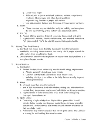 Chapter 7 – The Joy of Fitness
g. Lower blood sugar
h. Reduced pain in people with back problems, arthritis, carpal tunnel
syndrome, fibromyalgia, and other chronic problems
i. Improved lung function in people with asthma
j. Less inflammation, fatigue, and depression in breast cancer survivors
B. Pilates
a. Pilates exercises improve flexibility and joint mobility and strengthen
the core by developing pelvic stability and abdominal control.
C. T’ai Chi
1. Ancient Chinese practice, designed to exercise body, mind, and spirit.
2. It gently works muscles, focuses concentration, and improves the flow of
“qi” (often spelled “chi”), the vital life energy that sustains health.
IX. Keeping Your Back Healthy
A. Low back pain causes more disability than nearly 300 other conditions
worldwide, according to new research, and nearly 1 in 10 people around the
globe suffers from an aching low back.
B. One of the most effective ways to prevent or recover from back problems is to
strengthen the core muscles.
X. Sports Nutrition
A. Introduction
1. Athletes in competitive sports may have increased energy requirements.
a. Athletes generally do not need more protein.
b. Complex carbohydrates are essential in an athlete’s diet.
c. Including the right types of fats in the daily diet can actually improve
athletic performance.
B. Water
1. We need more than any other nutrient.
2. The ACSM recommends fluid intake before, during, and after exercise to
regulate body temperature, and replace body fluids lost through sweating.
3. Hyponatremia or water intoxication is too much water during long
prolonged bouts of exercise.
C. Sports Drinks
1. Consuming a high-carbohydrate, high-caffeine sports drink 10 to 60
minutes before exercise may improve mental focus, alertness, anaerobic
performance, and endurance, but athletes should consider the effects on
their metabolic health.
2. Nonfat milk may be more effective than soy or sports drinks like Gatorade
at burning fat and building lean muscles mass.
 