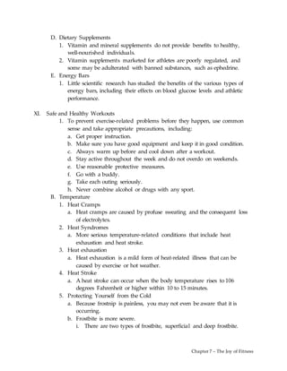 Chapter 7 – The Joy of Fitness
D. Dietary Supplements
1. Vitamin and mineral supplements do not provide benefits to healthy,
well-nourished individuals.
2. Vitamin supplements marketed for athletes are poorly regulated, and
some may be adulterated with banned substances, such as ephedrine.
E. Energy Bars
1. Little scientific research has studied the benefits of the various types of
energy bars, including their effects on blood glucose levels and athletic
performance.
XI. Safe and Healthy Workouts
1. To prevent exercise-related problems before they happen, use common
sense and take appropriate precautions, including:
a. Get proper instruction.
b. Make sure you have good equipment and keep it in good condition.
c. Always warm up before and cool down after a workout.
d. Stay active throughout the week and do not overdo on weekends.
e. Use reasonable protective measures.
f. Go with a buddy.
g. Take each outing seriously.
h. Never combine alcohol or drugs with any sport.
B. Temperature
1. Heat Cramps
a. Heat cramps are caused by profuse sweating and the consequent loss
of electrolytes.
2. Heat Syndromes
a. More serious temperature-related conditions that include heat
exhaustion and heat stroke.
3. Heat exhaustion
a. Heat exhaustion is a mild form of heat-related illness that can be
caused by exercise or hot weather.
4. Heat Stroke
a. A heat stroke can occur when the body temperature rises to 106
degrees Fahrenheit or higher within 10 to 15 minutes.
5. Protecting Yourself from the Cold
a. Because frostnip is painless, you may not even be aware that it is
occurring.
b. Frostbite is more severe.
i. There are two types of frostbite, superficial and deep frostbite.
 