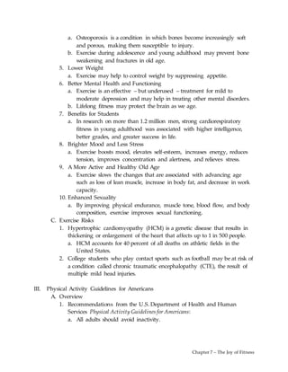 Chapter 7 – The Joy of Fitness
a. Osteoporosis is a condition in which bones become increasingly soft
and porous, making them susceptible to injury.
b. Exercise during adolescence and young adulthood may prevent bone
weakening and fractures in old age.
5. Lower Weight
a. Exercise may help to control weight by suppressing appetite.
6. Better Mental Health and Functioning
a. Exercise is an effective – but underused – treatment for mild to
moderate depression and may help in treating other mental disorders.
b. Lifelong fitness may protect the brain as we age.
7. Benefits for Students
a. In research on more than 1.2 million men, strong cardiorespiratory
fitness in young adulthood was associated with higher intelligence,
better grades, and greater success in life.
8. Brighter Mood and Less Stress
a. Exercise boosts mood, elevates self-esteem, increases energy, reduces
tension, improves concentration and alertness, and relieves stress.
9. A More Active and Healthy Old Age
a. Exercise slows the changes that are associated with advancing age
such as loss of lean muscle, increase in body fat, and decrease in work
capacity.
10. Enhanced Sexuality
a. By improving physical endurance, muscle tone, blood flow, and body
composition, exercise improves sexual functioning.
C. Exercise Risks
1. Hypertrophic cardiomyopathy (HCM) is a genetic disease that results in
thickening or enlargement of the heart that affects up to 1 in 500 people.
a. HCM accounts for 40 percent of all deaths on athletic fields in the
United States.
2. College students who play contact sports such as football may be at risk of
a condition called chronic traumatic encephalopathy (CTE), the result of
multiple mild head injuries.
III. Physical Activity Guidelines for Americans
A. Overview
1. Recommendations from the U.S. Department of Health and Human
Services Physical Activity Guidelines for Americans:
a. All adults should avoid inactivity.
 