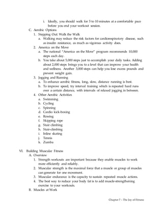 Chapter 7 – The Joy of Fitness
i. Ideally, you should walk for 5 to 10 minutes at a comfortable pace
before you end your workout session.
C. Aerobic Options
1. Stepping Out: Walk the Walk
a. Walking may reduce the risk factors for cardiorespiratory disease, such
as insulin resistance, as much as vigorous activity does.
2. America on the Move
a. The national “America on the Move” program recommends 10,000
steps each day.
b. You take about 5,000 steps just to accomplish your daily tasks. Adding
about 2,000 steps brings you to a level that can improve your health
and wellness. Another 3,000 steps can help you lose excess pounds and
prevent weight gain.
3. Jogging and Running
a. To enhance aerobic fitness, long, slow, distance running is best.
b. To improve speed, try interval training which is repeated hard runs
over a certain distance, with intervals of relaxed jogging in between.
4. Other Aerobic Activities
a. Swimming
b. Cycling
c. Spinning
d. Cardio kick-boxing
e. Rowing
f. Skipping rope
g. Stair climbing
h. Stair-climbing
i. Inline skating
j. Tennis
k. Zumba
VI. Building Muscular Fitness
A. Overview
1. Strength workouts are important because they enable muscles to work
more efficiently and reliably.
2. Muscular strength is the maximal force that a muscle or group of muscles
can generate for one movement.
3. Muscular endurance is the capacity to sustain repeated muscle actions.
4. The best way to reduce your body fat is to add muscle-strengthening
exercise to your workouts.
B. Muscles at Work
 