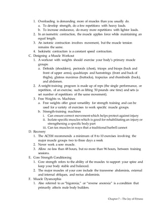 Chapter 7 – The Joy of Fitness
1. Overloading is demanding more of muscles than you usually do.
a. To develop strength, do a few repetitions with heavy loads.
b. To increase endurance, do many more repetitions with lighter loads.
2. In an isometric contraction, the muscle applies force while maintaining an
equal length.
3. An isotonic contraction involves movement, but the muscle tension
remains the same.
4. Isokinetic contraction is a constant speed contraction.
C. Designing a Muscle Workout
1. A workout with weights should exercise your body’s primary muscle
groups:
a. Deltoids (shoulders), pectorals (chest), triceps and biceps (back and
front of upper arms), quadriceps and hamstrings (front and back of
thighs), gluteus maximus (buttocks), trapezius and rhomboids (back),
and abdomen.
2. A weight-training program is made up of reps (the single performance, or
repetition, of an exercise, such as lifting 50 pounds one time) and sets (a
set number of repetitions of the same movement).
3. Free Weights vs. Machines
a. Free weights offer great versatility for strength training and can be
used for a variety of exercises to work specific muscle groups.
b. Strength-training machines
i. Can ensure correct movement which helps protect against injury
ii. Isolate specific muscles which is good for rehabilitating an injury or
strengthening a specific body part
iii. Can tax muscles in ways that a traditional barbell cannot
D. Recovery
1. The ACSM recommends a minimum of 8 to 10 exercises involving the
major muscle groups two to three days a week
2. Never work a sore muscle.
3. Allow no less than 48 hours, but no more than 96 hours, between training
sessions.
E. Core Strength Conditioning
1. Core strength refers to the ability of the muscles to support your spine and
keep your body stable and balanced.
2. The major muscles of your core include the transverse abdominis, external
and internal obliques, and rectus abdominis.
F. Muscle Dysmorphia
1. Also referred to as “bigorexia,” or “reverse anorexia” is a condition that
primarily affects male body builders.
 