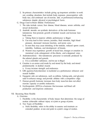 Chapter 7 – The Joy of Fitness
2. Its primary characteristics include giving up important activities to work
out, avoiding situations that include body exposure, preoccupation with
body size, and continued use of exercise, diet, or performance-enhancing
substances despite physical or psychological harm.
G. Drugs Used to Boost Athletic Performance
1. The risks include cancer, liver disease, blood diseases, severe arthritis, and
sexual dysfunction.
2. Anabolic steroids are synthetic derivatives of the male hormone
testosterone that promote growth of skeletal muscle and increase lean
body mass.
a. Taking them to improve athletic performance is illegal.
b. Use may lead to liver tumors, jaundice, fluid retention, high blood
pressure, decreased immune function, and severe acne.
c. In men they may cause shrinking of the testicles, reduced sperm count,
infertility, baldness, and development of breasts.
d. Women may experience growth of facial hair, changes or cessation in
menstrual cycle, enlargement of the clitoris, and a deepened voice.
3. Androstenedione – this testosterone precursor is normally produced by
the adrenal glands and gonads.
a. It is a controlled substance, and its use is illegal.
4. Creatine is an amino acid made by and stored by the body and stored
predominantly in skeletal muscle.
a. It may increase strength and endurance.
5. GBL (gamma butyrolactone) is marketed as a performance enhancer and
muscle builder.
6. Ergogenic aids are substances, such as caffeine, baking soda, and glycerol,
used to enhance energy and provide athletes with a competitive edge.
7. Human growth hormone increases lean body mass but does not affect
exercise capacity or aerobic endurance.
8. Erythroprotein (EPO) is a hormone that increases red blood cell
production and improves endurance.
VII. Becoming More Flexible
A. Overview
1. Flexibility is the characteristic of body tissues that determines the range of
motion achievable without injury at a joint or group of joints.
2. Two Types of Flexibility:
a. Static flexibility refers to the ability to assume and maintain an
extended position at one end point in a joint’s range of motion.
 