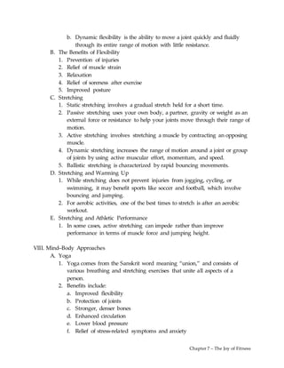 Chapter 7 – The Joy of Fitness
b. Dynamic flexibility is the ability to move a joint quickly and fluidly
through its entire range of motion with little resistance.
B. The Benefits of Flexibility
1. Prevention of injuries
2. Relief of muscle strain
3. Relaxation
4. Relief of soreness after exercise
5. Improved posture
C. Stretching
1. Static stretching involves a gradual stretch held for a short time.
2. Passive stretching uses your own body, a partner, gravity or weight as an
external force or resistance to help your joints move through their range of
motion.
3. Active stretching involves stretching a muscle by contracting an opposing
muscle.
4. Dynamic stretching increases the range of motion around a joint or group
of joints by using active muscular effort, momentum, and speed.
5. Ballistic stretching is characterized by rapid bouncing movements.
D. Stretching and Warming Up
1. While stretching does not prevent injuries from jogging, cycling, or
swimming, it may benefit sports like soccer and football, which involve
bouncing and jumping.
2. For aerobic activities, one of the best times to stretch is after an aerobic
workout.
E. Stretching and Athletic Performance
1. In some cases, active stretching can impede rather than improve
performance in terms of muscle force and jumping height.
VIII. Mind–Body Approaches
A. Yoga
1. Yoga comes from the Sanskrit word meaning “union,” and consists of
various breathing and stretching exercises that unite all aspects of a
person.
2. Benefits include:
a. Improved flexibility
b. Protection of joints
c. Stronger, denser bones
d. Enhanced circulation
e. Lower blood pressure
f. Relief of stress-related symptoms and anxiety
 