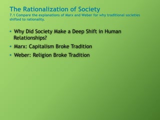 The Rationalization of Society
7.1 Compare the explanations of Marx and Weber for why traditional societies
shifted to rationality.
• Why Did Society Make a Deep Shift in Human
Relationships?
• Marx: Capitalism Broke Tradition
• Weber: Religion Broke Tradition
 