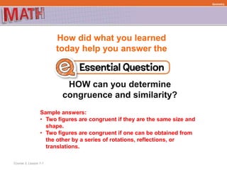 How did what you learned
today help you answer the
HOW can you determine
congruence and similarity?
Course 3, Lesson 7-1
Geometry
Sample answers:
• Two figures are congruent if they are the same size and
shape.
• Two figures are congruent if one can be obtained from
the other by a series of rotations, reflections, or
translations.
 