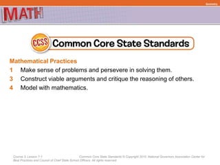 Course 3, Lesson 7-1 Common Core State Standards © Copyright 2010. National Governors Association Center for
Best Practices and Council of Chief State School Officers. All rights reserved.
Mathematical Practices
1 Make sense of problems and persevere in solving them.
3 Construct viable arguments and critique the reasoning of others.
4 Model with mathematics.
Geometry
 