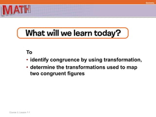 To
• identify congruence by using transformation,
• determine the transformations used to map
two congruent figures
Course 3, Lesson 7-1
Geometry
 
