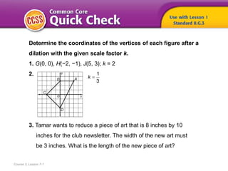 Course 3, Lesson 7-1
Determine the coordinates of the vertices of each figure after a
dilation with the given scale factor k.
1. G(0, 0), H(−2, −1), J(5, 3); k = 2
2.
3. Tamar wants to reduce a piece of art that is 8 inches by 10
inches for the club newsletter. The width of the new art must
be 3 inches. What is the length of the new piece of art?
1
3
k
 