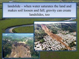 landslide – when water saturates the land and
makes soil loosen and fall; gravity can create
               landslides, too
 