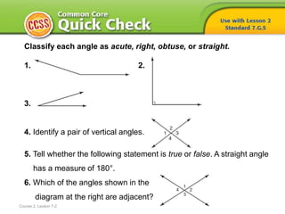 Classify each angle as acute, right, obtuse, or straight.
1. 2.
3.
4. Identify a pair of vertical angles.
5. Tell whether the following statement is true or false. A straight angle
has a measure of 180°.
6. Which of the angles shown in the
diagram at the right are adjacent?
Course 2, Lesson 7-2
 
