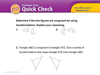 Course 3, Lesson 7-2
Determine if the two figures are congruent by using
transformations. Explain your reasoning.
1. 2.
3. Triangle ABC is congruent to triangle XYZ. Give a series of
transformations that maps triangle XYZ onto triangle ABC.
 