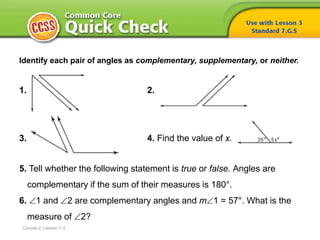 Identify each pair of angles as complementary, supplementary, or neither.
1. 2.
3. 4. Find the value of x.
5. Tell whether the following statement is true or false. Angles are
complementary if the sum of their measures is 180°.
6. 1 and 2 are complementary angles and m1 = 57°. What is the
measure of 2?
Course 2, Lesson 7-3
 