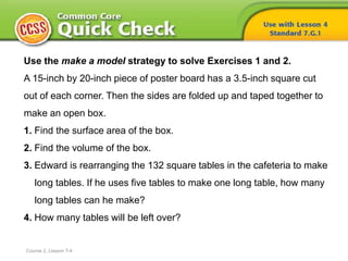 Course 2, Lesson 7-4
Use the make a model strategy to solve Exercises 1 and 2.
A 15-inch by 20-inch piece of poster board has a 3.5-inch square cut
out of each corner. Then the sides are folded up and taped together to
make an open box.
1. Find the surface area of the box.
2. Find the volume of the box.
3. Edward is rearranging the 132 square tables in the cafeteria to make
long tables. If he uses five tables to make one long table, how many
long tables can he make?
4. How many tables will be left over?
 