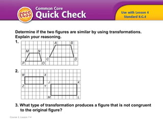 Course 3, Lesson 7-4
Determine if the two figures are similar by using transformations.
Explain your reasoning.
1.
2.
3. What type of transformation produces a figure that is not congruent
to the original figure?
 