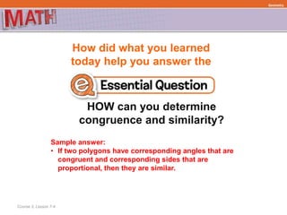 How did what you learned
today help you answer the
HOW can you determine
congruence and similarity?
Course 3, Lesson 7-4
Geometry
Sample answer:
• If two polygons have corresponding angles that are
congruent and corresponding sides that are
proportional, then they are similar.
 