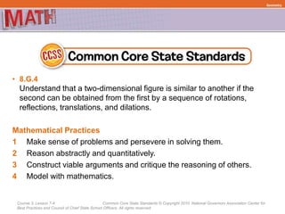 Course 3, Lesson 7-4 Common Core State Standards © Copyright 2010. National Governors Association Center for
Best Practices and Council of Chief State School Officers. All rights reserved.
• 8.G.4
Understand that a two-dimensional figure is similar to another if the
second can be obtained from the first by a sequence of rotations,
reflections, translations, and dilations.
Mathematical Practices
1 Make sense of problems and persevere in solving them.
2 Reason abstractly and quantitatively.
3 Construct viable arguments and critique the reasoning of others.
4 Model with mathematics.
Geometry
 