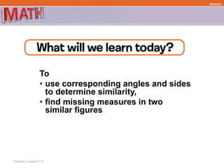 To
• use corresponding angles and sides
to determine similarity,
• find missing measures in two
similar figures
Course 3, Lesson 7-4
Geometry
 