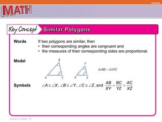 Course 3, Lesson 7-4
Geometry
Words If two polygons are similar, then
• their corresponding angles are congruent and
• the measures of their corresponding sides are proportional.
Model
Symbols , , ,
AB BC AC
A X B Y C Z
XY YZ XZ
          and
 