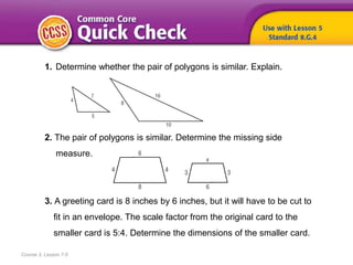 Course 3, Lesson 7-5
1. Determine whether the pair of polygons is similar. Explain.
2. The pair of polygons is similar. Determine the missing side
measure.
3. A greeting card is 8 inches by 6 inches, but it will have to be cut to
fit in an envelope. The scale factor from the original card to the
smaller card is 5:4. Determine the dimensions of the smaller card.
 
