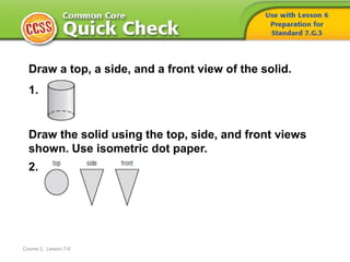 Course 2, Lesson 7-6
Draw a top, a side, and a front view of the solid.
1.
Draw the solid using the top, side, and front views
shown. Use isometric dot paper.
2.
 