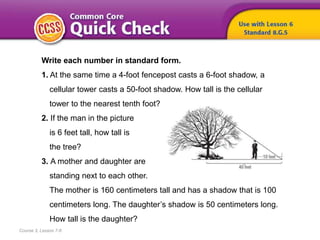 Course 3, Lesson 7-6
Write each number in standard form.
1. At the same time a 4-foot fencepost casts a 6-foot shadow, a
cellular tower casts a 50-foot shadow. How tall is the cellular
tower to the nearest tenth foot?
2. If the man in the picture
is 6 feet tall, how tall is
the tree?
3. A mother and daughter are
standing next to each other.
The mother is 160 centimeters tall and has a shadow that is 100
centimeters long. The daughter’s shadow is 50 centimeters long.
How tall is the daughter?
 