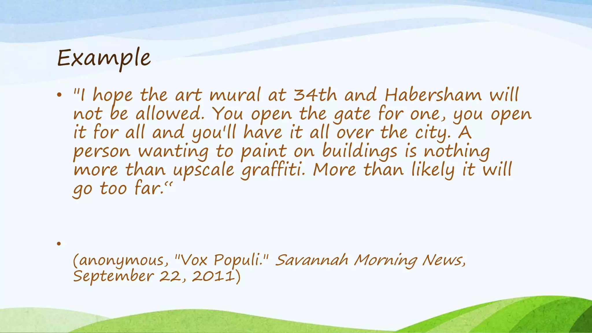 Example
• "I hope the art mural at 34th and Habersham will
not be allowed. You open the gate for one, you open
it for all and you'll have it all over the city. A
person wanting to paint on buildings is nothing
more than upscale graffiti. More than likely it will
go too far.“
•
(anonymous, "Vox Populi." Savannah Morning News,
September 22, 2011)
 