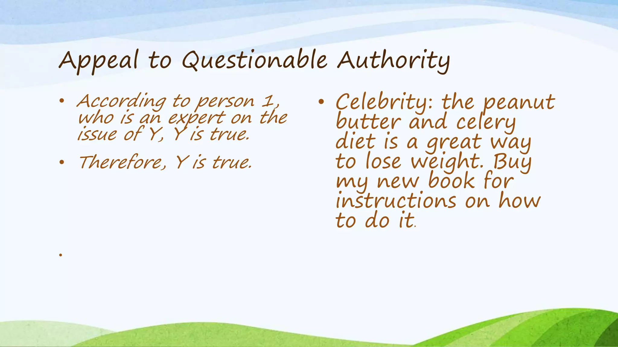 Appeal to Questionable Authority
• According to person 1,
who is an expert on the
issue of Y, Y is true.
• Therefore, Y is true.
•
• Celebrity: the peanut
butter and celery
diet is a great way
to lose weight. Buy
my new book for
instructions on how
to do it.
 