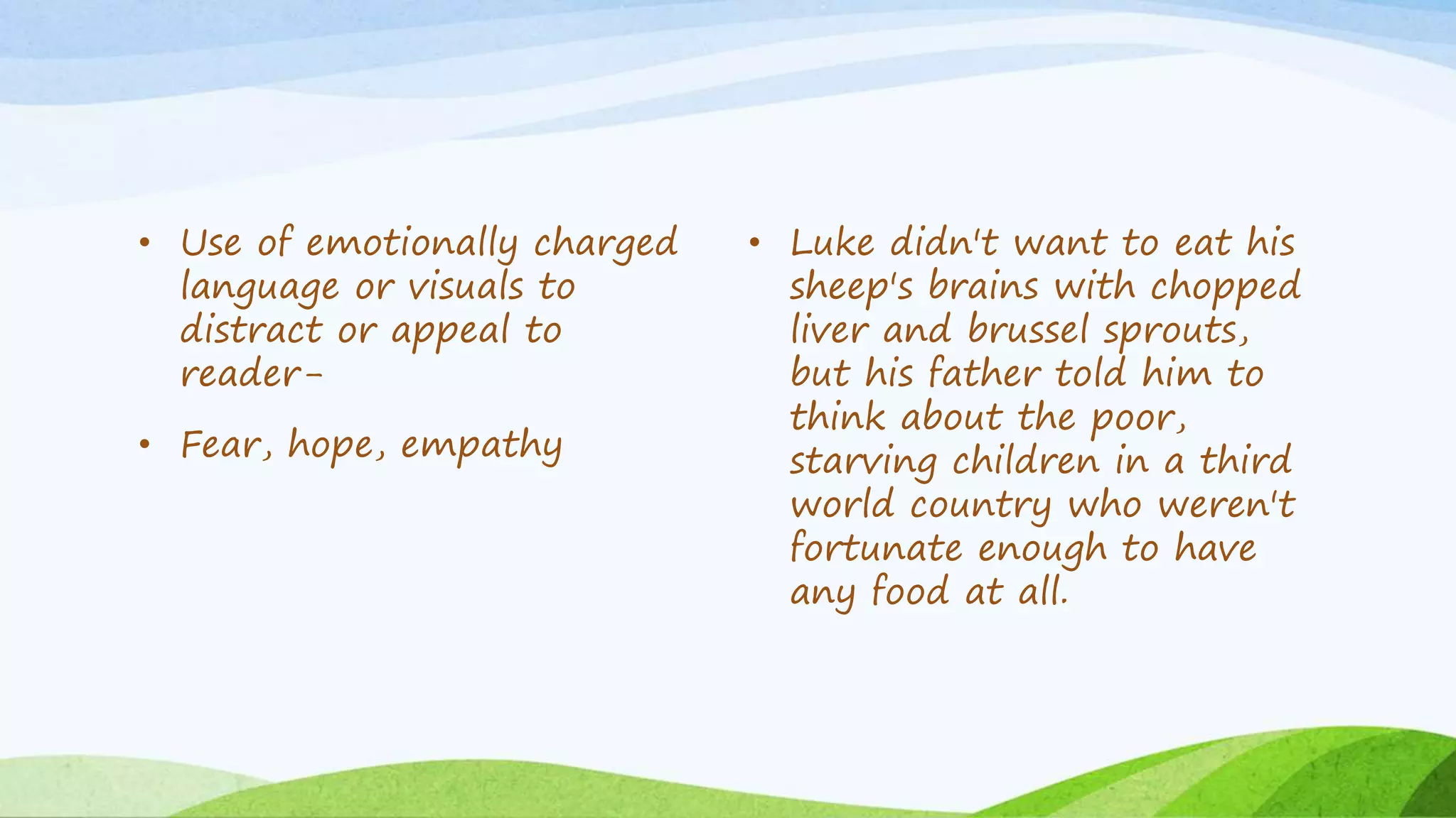 • Use of emotionally charged
language or visuals to
distract or appeal to
reader-
• Fear, hope, empathy
• Luke didn't want to eat his
sheep's brains with chopped
liver and brussel sprouts,
but his father told him to
think about the poor,
starving children in a third
world country who weren't
fortunate enough to have
any food at all.
 