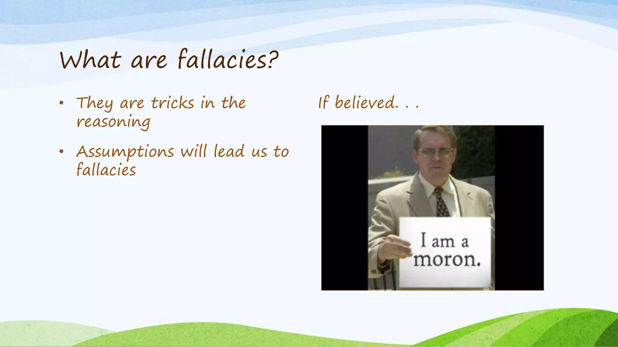 What are fallacies?
• They are tricks in the
reasoning
• Assumptions will lead us to
fallacies
If believed. . .
 