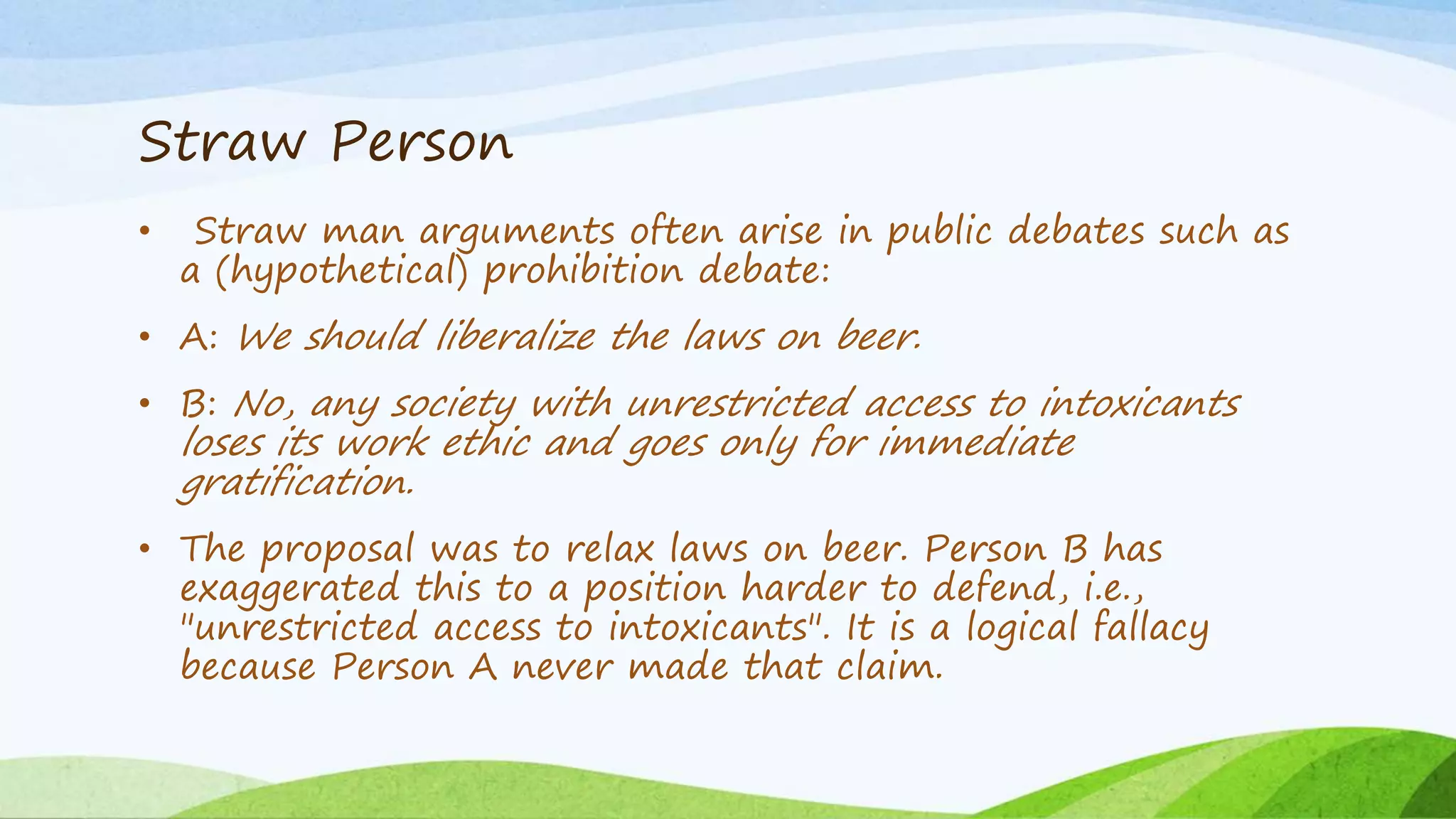 Straw Person
• Straw man arguments often arise in public debates such as
a (hypothetical) prohibition debate:
• A: We should liberalize the laws on beer.
• B: No, any society with unrestricted access to intoxicants
loses its work ethic and goes only for immediate
gratification.
• The proposal was to relax laws on beer. Person B has
exaggerated this to a position harder to defend, i.e.,
"unrestricted access to intoxicants". It is a logical fallacy
because Person A never made that claim.
 