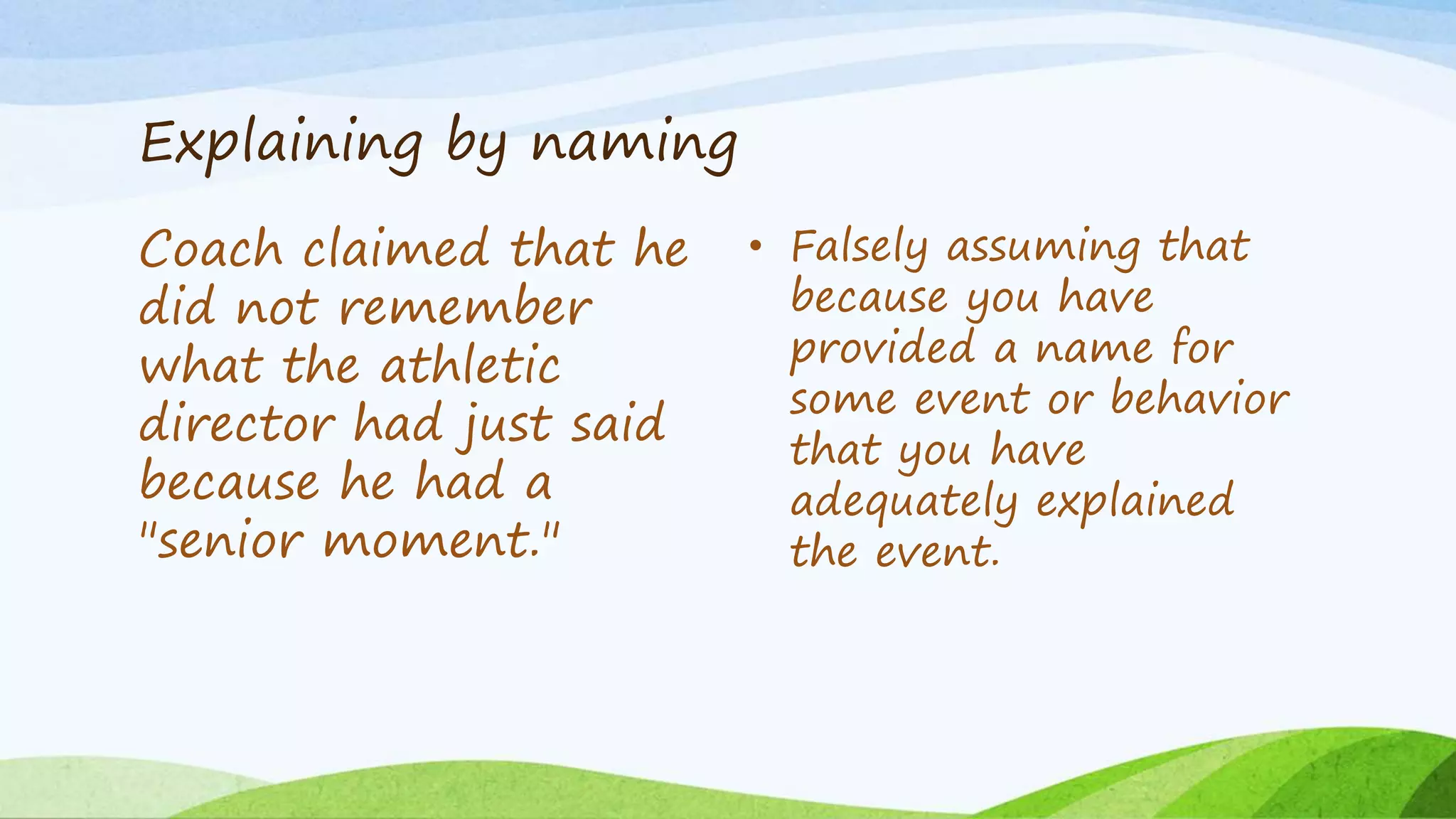 Explaining by naming
Coach claimed that he
did not remember
what the athletic
director had just said
because he had a
"senior moment."
• Falsely assuming that
because you have
provided a name for
some event or behavior
that you have
adequately explained
the event.
 