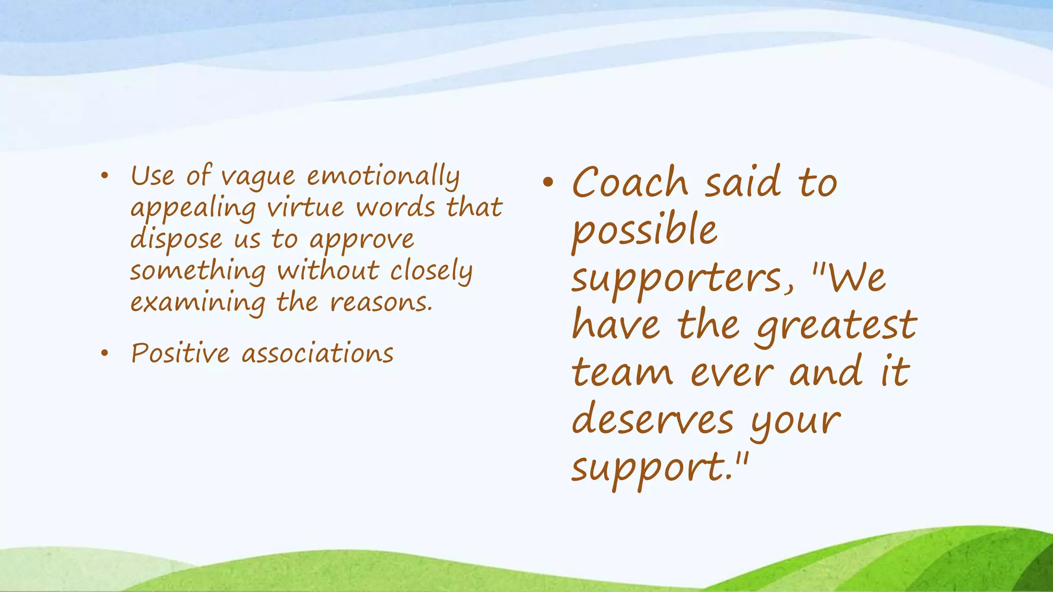 • Use of vague emotionally
appealing virtue words that
dispose us to approve
something without closely
examining the reasons.
• Positive associations
• Coach said to
possible
supporters, "We
have the greatest
team ever and it
deserves your
support."
 