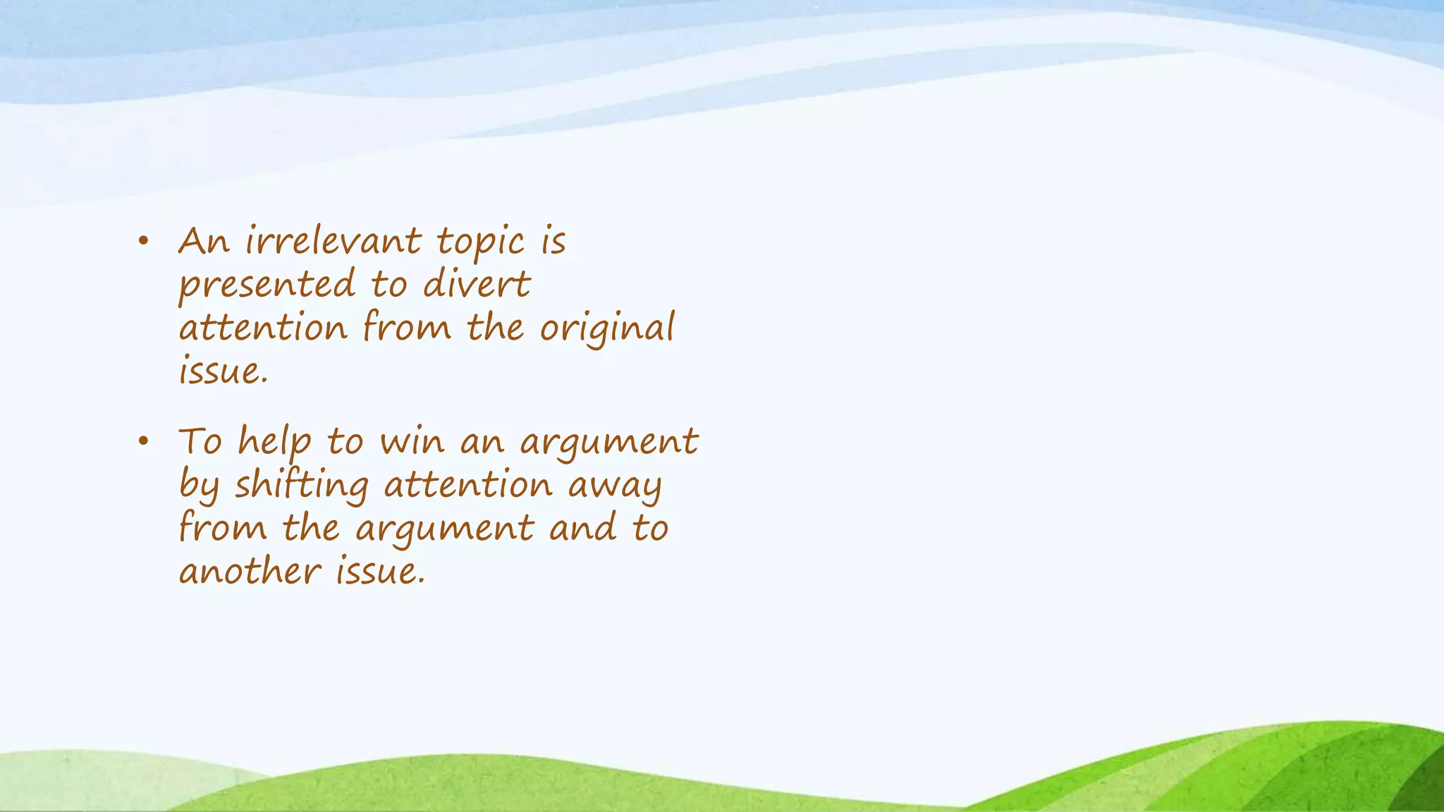 • An irrelevant topic is
presented to divert
attention from the original
issue.
• To help to win an argument
by shifting attention away
from the argument and to
another issue.
 