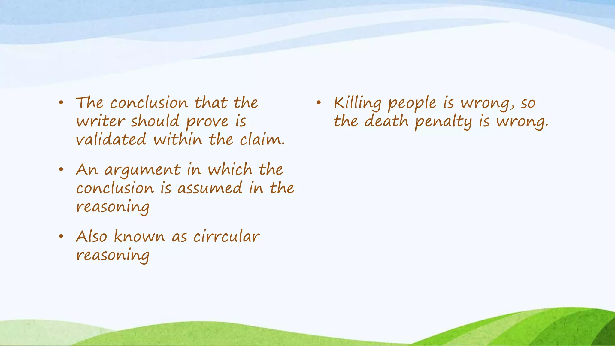 • The conclusion that the
writer should prove is
validated within the claim.
• An argument in which the
conclusion is assumed in the
reasoning
• Also known as cirrcular
reasoning
• Killing people is wrong, so
the death penalty is wrong.
 