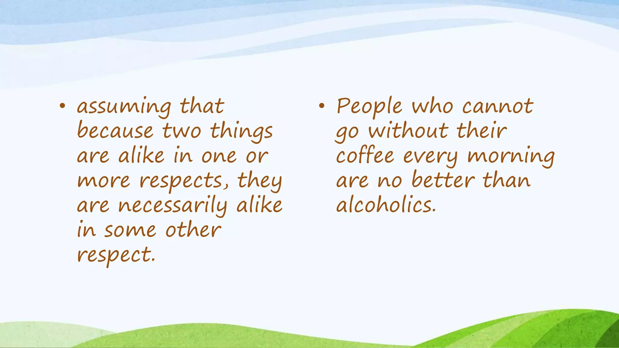 • assuming that
because two things
are alike in one or
more respects, they
are necessarily alike
in some other
respect.
• People who cannot
go without their
coffee every morning
are no better than
alcoholics.
 