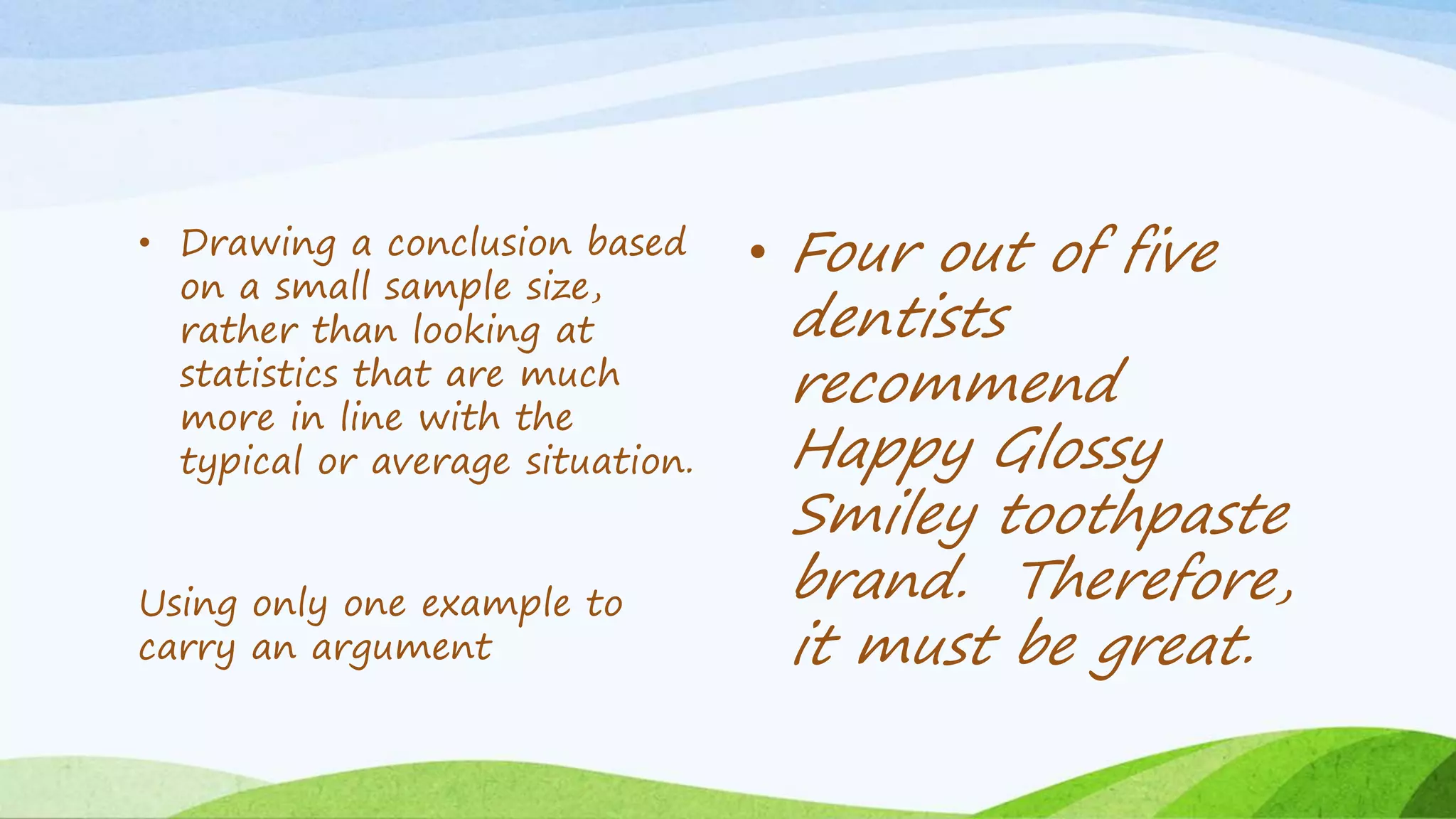 • Drawing a conclusion based
on a small sample size,
rather than looking at
statistics that are much
more in line with the
typical or average situation.
Using only one example to
carry an argument
• Four out of five
dentists
recommend
Happy Glossy
Smiley toothpaste
brand. Therefore,
it must be great.
 