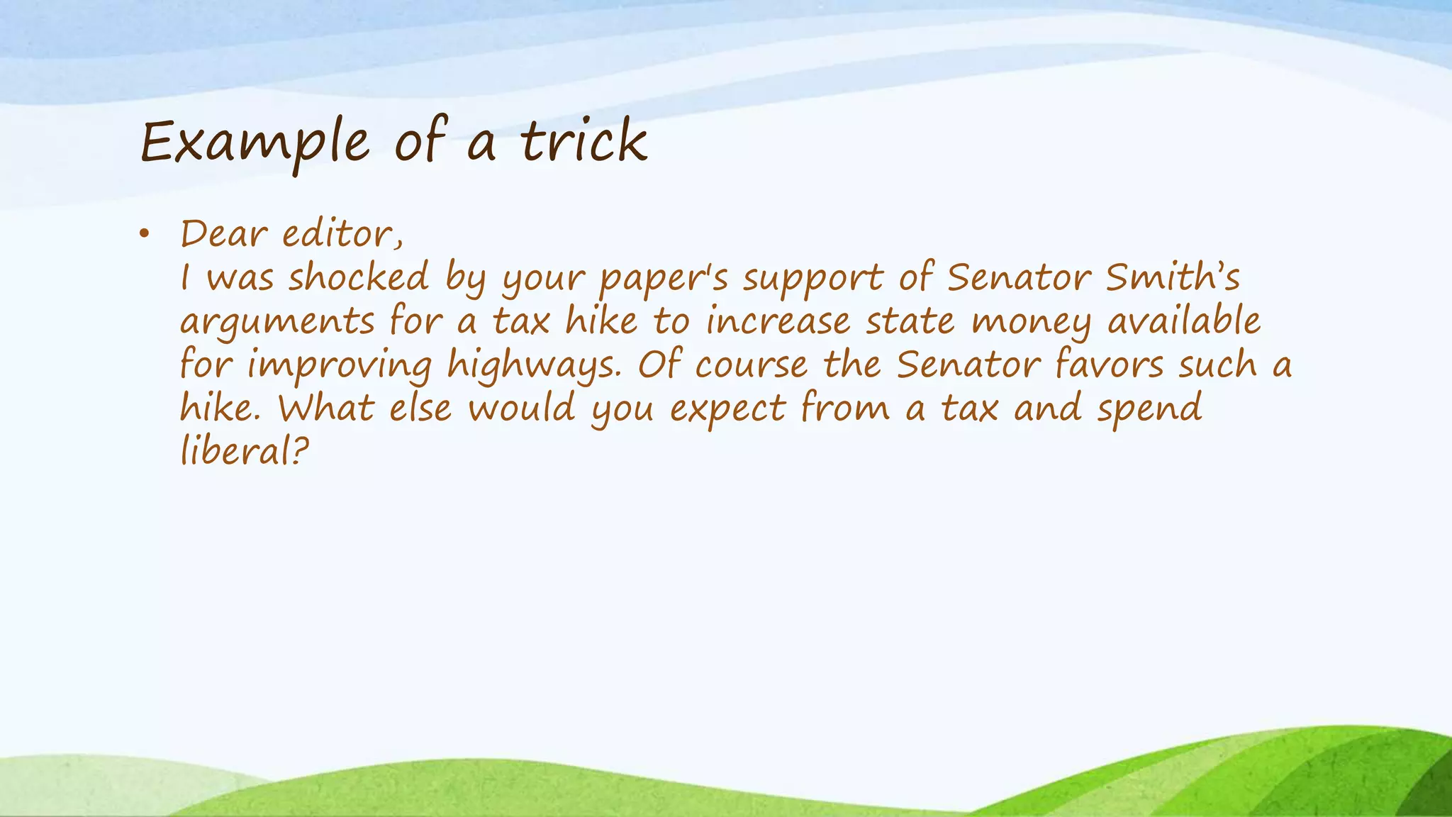 Example of a trick
• Dear editor,
I was shocked by your paper's support of Senator Smith’s
arguments for a tax hike to increase state money available
for improving highways. Of course the Senator favors such a
hike. What else would you expect from a tax and spend
liberal?
 