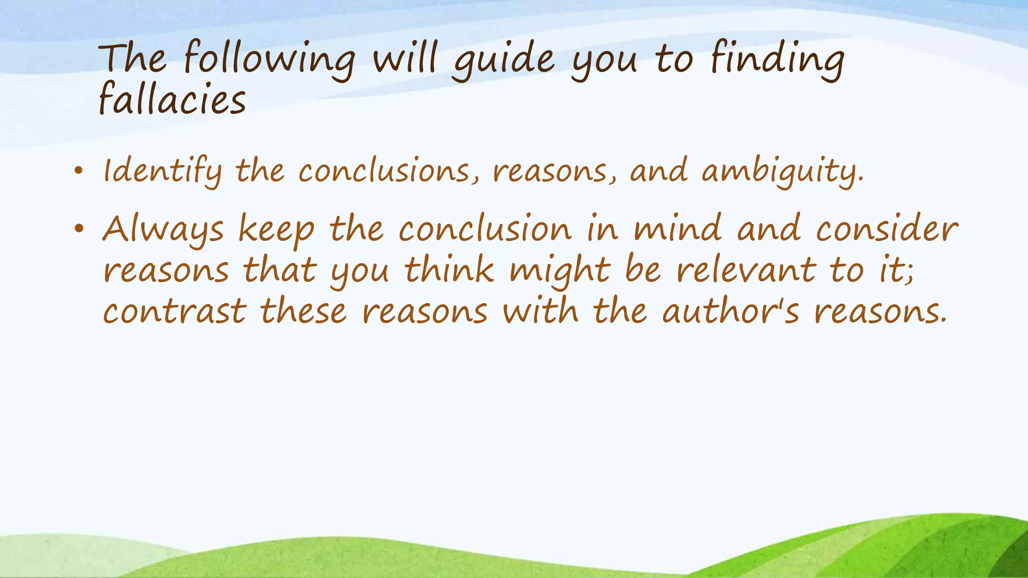 The following will guide you to finding
fallacies
• Identify the conclusions, reasons, and ambiguity.
• Always keep the conclusion in mind and consider
reasons that you think might be relevant to it;
contrast these reasons with the author's reasons.
 
