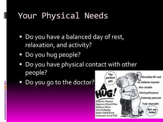 Your Physical Needs
 Do you have a balanced day of rest,
relaxation, and activity?
 Do you hug people?
 Do you have physical contact with other
people?
 Do you go to the doctor?
 