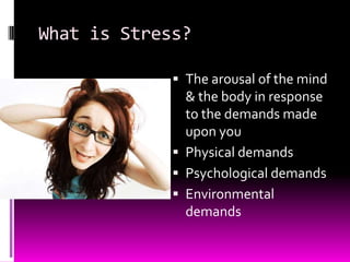 What is Stress?
 The arousal of the mind
& the body in response
to the demands made
upon you
 Physical demands
 Psychological demands
 Environmental
demands
 