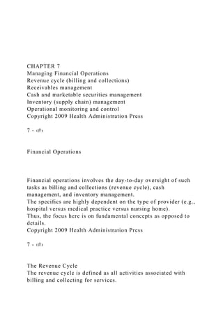 CHAPTER 7
Managing Financial Operations
Revenue cycle (billing and collections)
Receivables management
Cash and marketable securities management
Inventory (supply chain) management
Operational monitoring and control
Copyright 2009 Health Administration Press
7 - ‹#›
Financial Operations
Financial operations involves the day-to-day oversight of such
tasks as billing and collections (revenue cycle), cash
management, and inventory management.
The specifics are highly dependent on the type of provider (e.g.,
hospital versus medical practice versus nursing home).
Thus, the focus here is on fundamental concepts as opposed to
details.
Copyright 2009 Health Administration Press
7 - ‹#›
The Revenue Cycle
The revenue cycle is defined as all activities associated with
billing and collecting for services.
 