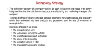Technology Strategy
• The technology strategy of a company cannot be seen in isolation and needs to be tightly
integrated into the financial, human resource, manufacturing and marketing strategies of a
company.
• Technology strategy involves choices between alternative new technologies, the criteria by
which they embodied into new products and processes, and the use of resources to
accomplish this.
• It involves choices in six areas:
 The timing of market entry
 The technologies forming the portfolio:
 The level of expertise in each technology
 The source of the technology
 The level of investment in R&D
 The organisation policies and practices
 
